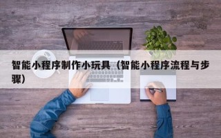 濮阳智能小程序制作小玩具（智能小程序流程与步骤）