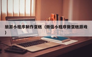 濮阳旅游小程序制作蛋糕（微信小程序做蛋糕游戏）